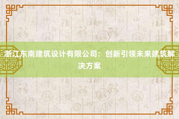 浙江东南建筑设计有限公司：创新引领未来建筑解决方案